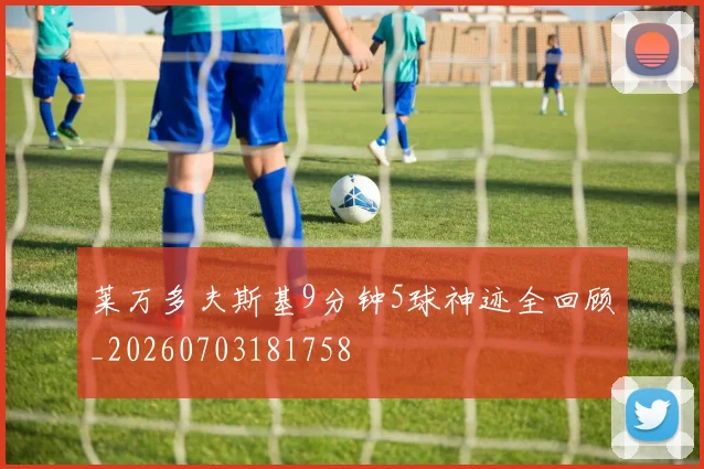 莱万多夫斯基9分钟5球神迹全回顾_20260703181758